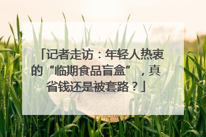记者走访：年轻人热衷的“临期食品盲盒”，真省钱还是被套路？