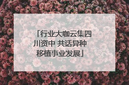 行业大咖云集四川资中 共话异种移植事业发展