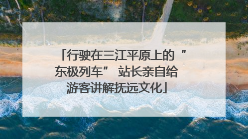 行驶在三江平原上的“东极列车” 站长亲自给游客讲解抚远文化