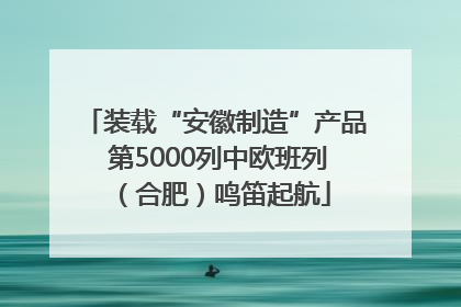 装载“安徽制造”产品 第5000列中欧班列（合肥）鸣笛起航