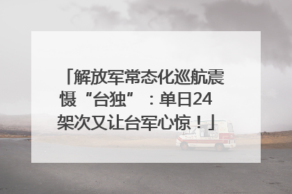 解放军常态化巡航震慑“台独”：单日24架次又让台军心惊！