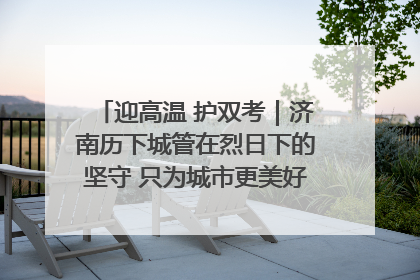 迎高温 护双考｜济南历下城管在烈日下的坚守 只为城市更美好 学子更安心