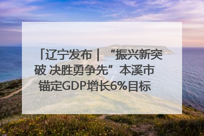 辽宁发布｜“振兴新突破 决胜勇争先”本溪市锚定GDP增长6%目标推进十项重点工作