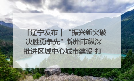 辽宁发布｜“振兴新突破 决胜勇争先”锦州市纵深推进区域中心城市建设 打造高质量发展新增长极