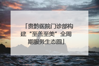 贵黔医院门诊部构建“至善至美”全周期服务生态圈