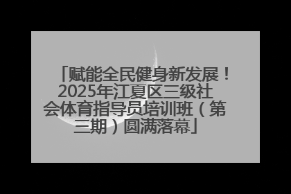 赋能全民健身新发展！2025年江夏区三级社会体育指导员培训班（第三期）圆满落幕