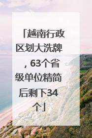 越南行政区划大洗牌，63个省级单位精简后剩下34个