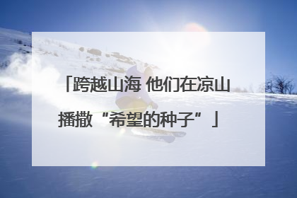 跨越山海 他们在凉山播撒“希望的种子”