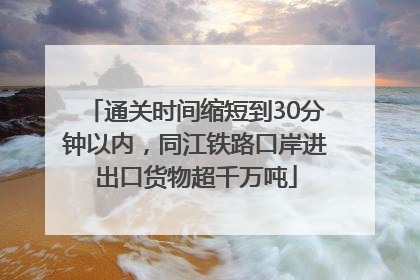 通关时间缩短到30分钟以内，同江铁路口岸进出口货物超千万吨