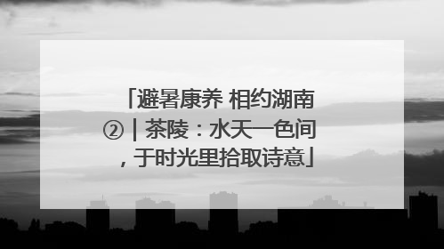 避暑康养 相约湖南②｜茶陵：水天一色间，于时光里拾取诗意