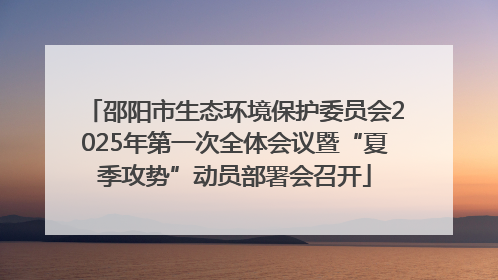 邵阳市生态环境保护委员会2025年第一次全体会议暨“夏季攻势”动员部署会召开