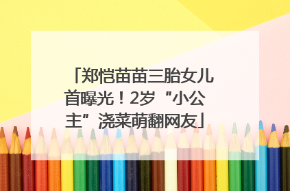 郑恺苗苗三胎女儿首曝光！2岁“小公主”浇菜萌翻网友