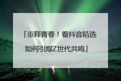重释青春！看抖音精选如何引爆Z世代共鸣