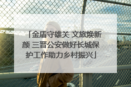 金盾守雄关 文旅焕新颜 三晋公安做好长城保护工作助力乡村振兴