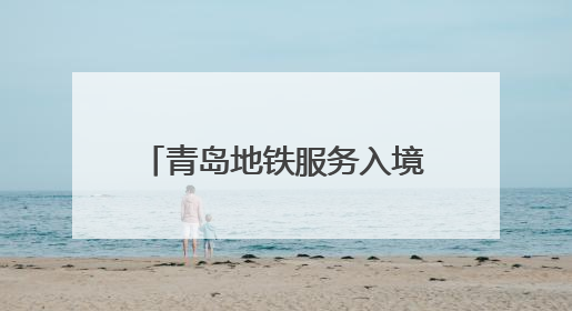 青岛地铁服务入境旅游“三件套”：服务多语化、支付无感化、体验本土化