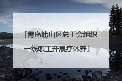 青岛崂山区总工会组织一线职工开展疗休养