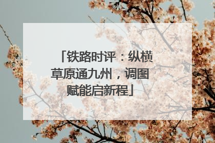 铁路时评：纵横草原通九州，调图赋能启新程