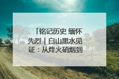 铭记历史 缅怀先烈｜白山黑水见证：从烽火硝烟到振兴热土的巨变