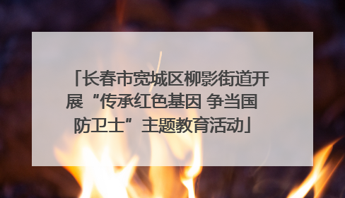 长春市宽城区柳影街道开展“传承红色基因 争当国防卫士”主题教育活动