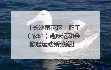 长沙雨花区：职工（家庭）趣味运动会掀起运动新热潮