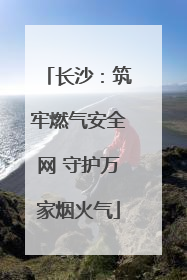 长沙：筑牢燃气安全网 守护万家烟火气