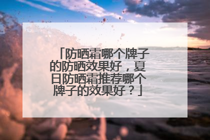 防晒霜哪个牌子的防晒效果好，夏日防晒霜推荐哪个牌子的效果好？