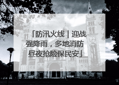 防汛火线｜迎战强降雨，多地消防昼夜抢险保民安