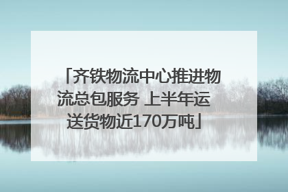 齐铁物流中心推进物流总包服务 上半年运送货物近170万吨