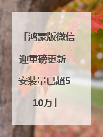 鸿蒙版微信迎重磅更新 安装量已超510万
