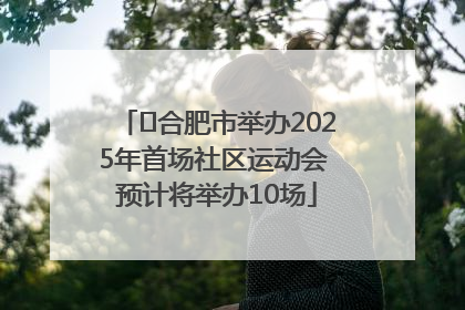 ﻿合肥市举办2025年首场社区运动会 预计将举办10场