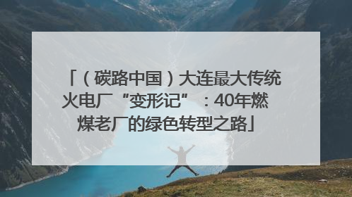 （碳路中国）大连最大传统火电厂“变形记”：40年燃煤老厂的绿色转型之路