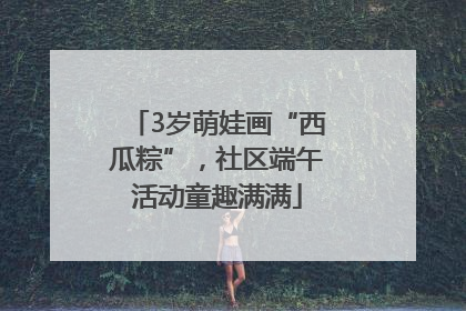 3岁萌娃画“西瓜粽”，社区端午活动童趣满满