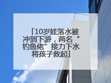 10岁娃落水被冲到下游，两名“钓鱼佬”接力下水将孩子救起