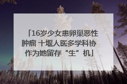 16岁少女患卵巢恶性肿瘤 十堰人医多学科协作为她留存“生”机