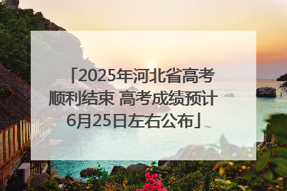 2025年河北省高考顺利结束 高考成绩预计6月25日左右公布