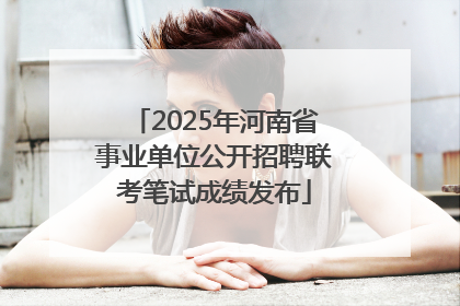 2025年河南省事业单位公开招聘联考笔试成绩发布