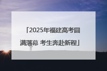 2025年福建高考圆满落幕 考生奔赴新程