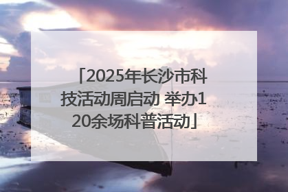 2025年长沙市科技活动周启动 举办120余场科普活动