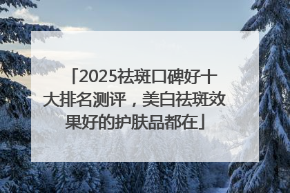 2025祛斑口碑好十大排名测评，美白祛斑效果好的护肤品都在
