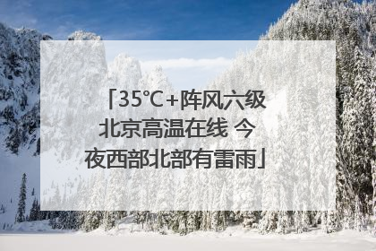 35℃+阵风六级 北京高温在线 今夜西部北部有雷雨