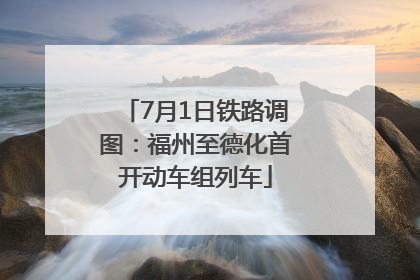 7月1日铁路调图：福州至德化首开动车组列车